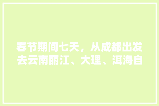 春节期间七天，从成都出发去云南丽江、大理、洱海自驾游，有哪些攻略,云南旅游7天攻略 春节期间七天，从成都出发去云南丽江、大理、洱海自驾游，有哪些攻略,云南旅游7天攻略 汽车常识