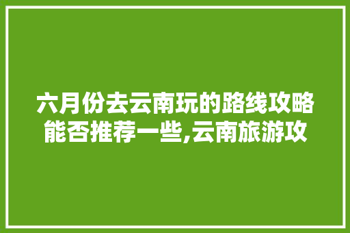 六月份去云南玩的路线攻略能否推荐一些,云南旅游攻略10月6天天气 六月份去云南玩的路线攻略能否推荐一些,云南旅游攻略10月6天天气 美食菜谱