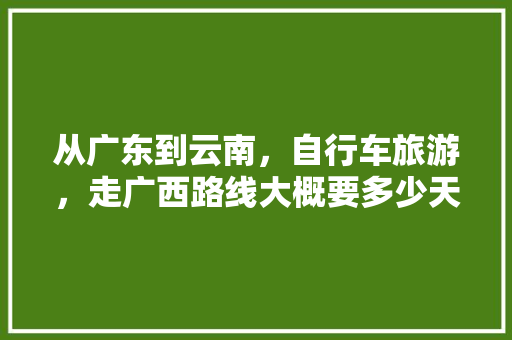 从广东到云南，自行车旅游，走广西路线大概要多少天才能到云南,广州自驾云南旅游攻略 从广东到云南，自行车旅游，走广西路线大概要多少天才能到云南,广州自驾云南旅游攻略 手机电脑