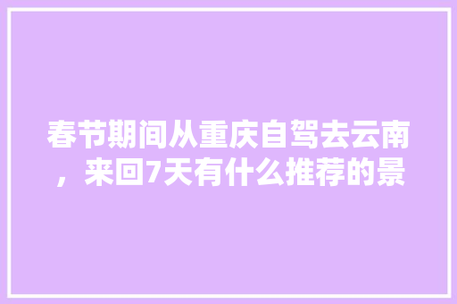 春节期间从重庆自驾去云南，来回7天有什么推荐的景点,重庆游客在云南旅游攻略图 春节期间从重庆自驾去云南，来回7天有什么推荐的景点,重庆游客在云南旅游攻略图 旅游攻略