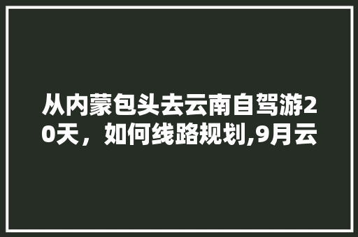 从内蒙包头去云南自驾游20天，如何线路规划,9月云南旅游攻略 从内蒙包头去云南自驾游20天，如何线路规划,9月云南旅游攻略 时尚穿搭