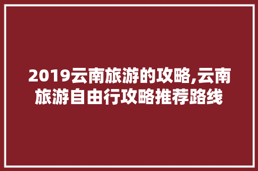 2019云南旅游的攻略,云南旅游自由行攻略推荐路线 2019云南旅游的攻略,云南旅游自由行攻略推荐路线 时尚穿搭