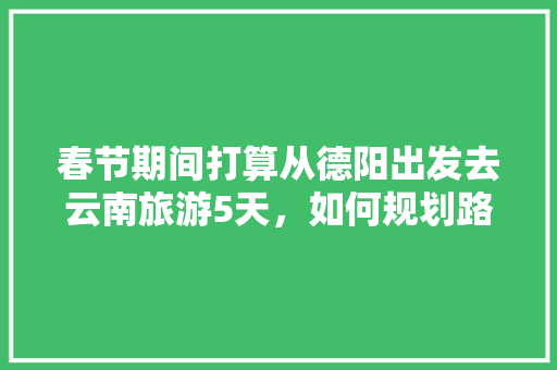 春节期间打算从德阳出发去云南旅游5天，如何规划路线,云南旅游第五日旅游攻略图 春节期间打算从德阳出发去云南旅游5天，如何规划路线,云南旅游第五日旅游攻略图 旅游攻略
