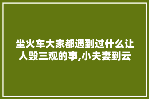 坐火车大家都遇到过什么让人毁三观的事,小夫妻到云南旅游攻略视频 坐火车大家都遇到过什么让人毁三观的事,小夫妻到云南旅游攻略视频 健康母婴