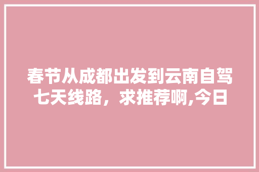 春节从成都出发到云南自驾七天线路，求推荐啊,今日成都到云南旅游攻略路线 春节从成都出发到云南自驾七天线路，求推荐啊,今日成都到云南旅游攻略路线 健康母婴