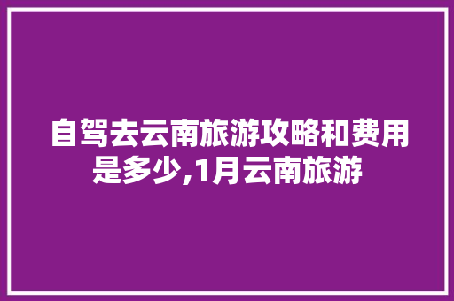 自驾去云南旅游攻略和费用是多少,1月云南旅游 自驾去云南旅游攻略和费用是多少,1月云南旅游 教育法律