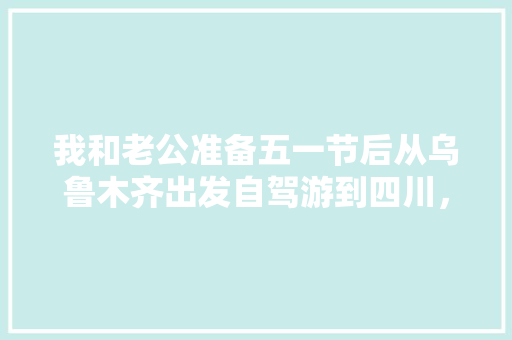 我和老公准备五一节后从乌鲁木齐出发自驾游到四川，然后去云南，有好的攻略可以推荐一下吗,去四川和云南旅游攻略图 我和老公准备五一节后从乌鲁木齐出发自驾游到四川，然后去云南，有好的攻略可以推荐一下吗,去四川和云南旅游攻略图 健康母婴