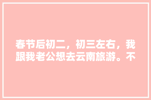 春节后初二，初三左右，我跟我老公想去云南旅游。不知道那个时间去还能玩到什么好玩的？有没有具体的攻略,春节前去云南旅游攻略图 春节后初二，初三左右，我跟我老公想去云南旅游。不知道那个时间去还能玩到什么好玩的？有没有具体的攻略,春节前去云南旅游攻略图 汽车常识