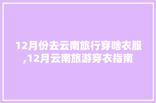 12月份去云南旅行穿啥衣服,12月云南旅游穿衣指南 12月份去云南旅行穿啥衣服,12月云南旅游穿衣指南 时尚穿搭