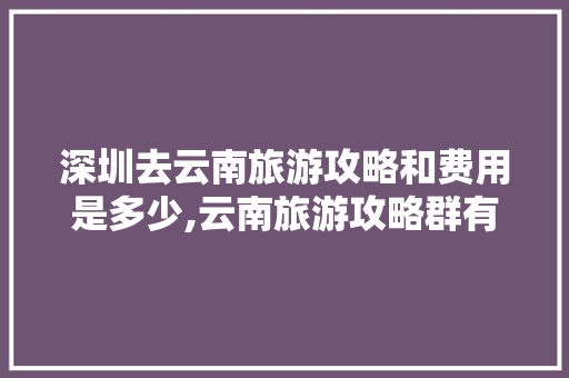 深圳去云南旅游攻略和费用是多少,云南旅游攻略群有哪些 深圳去云南旅游攻略和费用是多少,云南旅游攻略群有哪些 健康母婴
