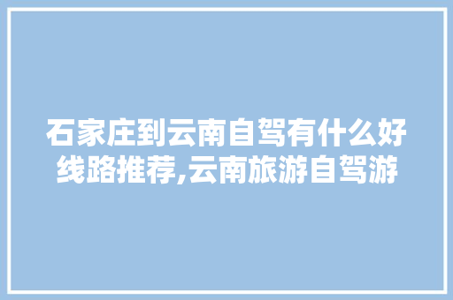 石家庄到云南自驾有什么好线路推荐,云南旅游自驾游攻略冬天最佳路线 石家庄到云南自驾有什么好线路推荐,云南旅游自驾游攻略冬天最佳路线 美食菜谱