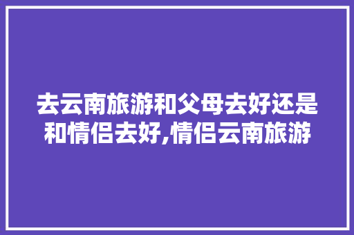 去云南旅游和父母去好还是和情侣去好,情侣云南旅游攻略 去云南旅游和父母去好还是和情侣去好,情侣云南旅游攻略 健康母婴