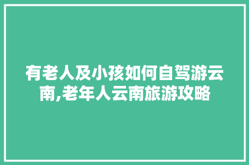 有老人及小孩如何自驾游云南,老年人云南旅游攻略 有老人及小孩如何自驾游云南,老年人云南旅游攻略 旅游攻略