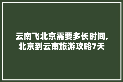 云南飞北京需要多长时间,北京到云南旅游攻略7天 云南飞北京需要多长时间,北京到云南旅游攻略7天 健康母婴