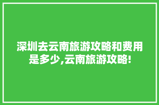 深圳去云南旅游攻略和费用是多少,云南旅游攻略! 深圳去云南旅游攻略和费用是多少,云南旅游攻略! 时尚穿搭