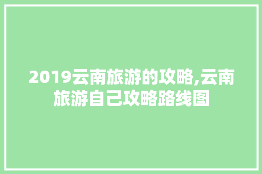 2019云南旅游的攻略,云南旅游自己攻略路线图 2019云南旅游的攻略,云南旅游自己攻略路线图 美食菜谱
