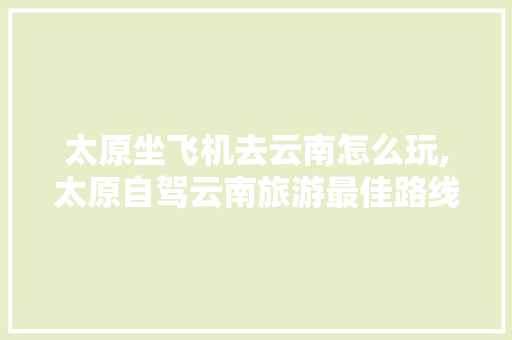 太原坐飞机去云南怎么玩,太原自驾云南旅游最佳路线行程 太原坐飞机去云南怎么玩,太原自驾云南旅游最佳路线行程 美食菜谱