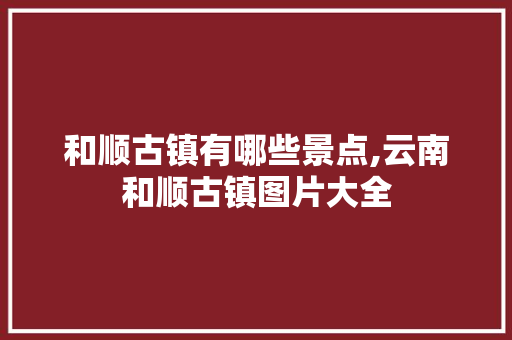 和顺古镇有哪些景点,云南和顺古镇图片大全 和顺古镇有哪些景点,云南和顺古镇图片大全 时尚穿搭