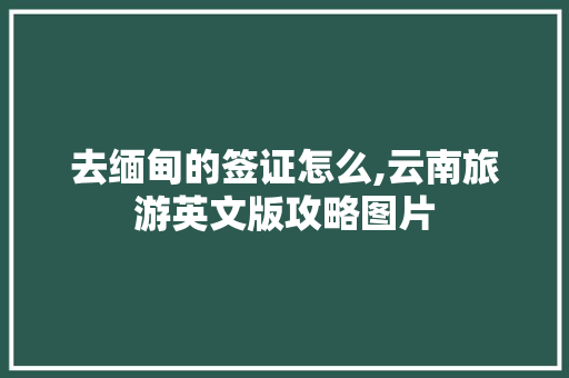 去缅甸的签证怎么,云南旅游英文版攻略图片 去缅甸的签证怎么,云南旅游英文版攻略图片 旅游攻略