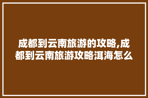 成都到云南旅游的攻略,成都到云南旅游攻略洱海怎么走 成都到云南旅游的攻略,成都到云南旅游攻略洱海怎么走 教育法律