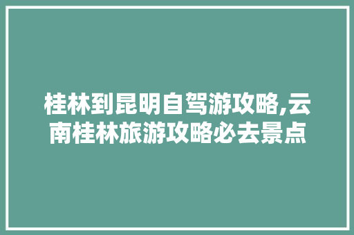 桂林到昆明自驾游攻略,云南桂林旅游攻略必去景点 桂林到昆明自驾游攻略,云南桂林旅游攻略必去景点 汽车常识