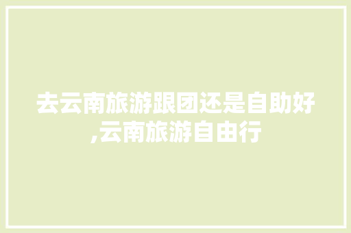 去云南旅游跟团还是自助好,云南旅游自由行 去云南旅游跟团还是自助好,云南旅游自由行 健康母婴