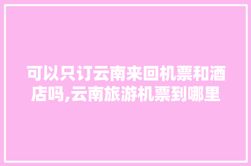 可以只订云南来回机票和酒店吗,云南旅游机票到哪里? 可以只订云南来回机票和酒店吗,云南旅游机票到哪里? 教育法律