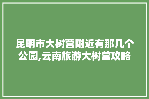 昆明市大树营附近有那几个公园,云南旅游大树营攻略路线图 昆明市大树营附近有那几个公园,云南旅游大树营攻略路线图 教育法律