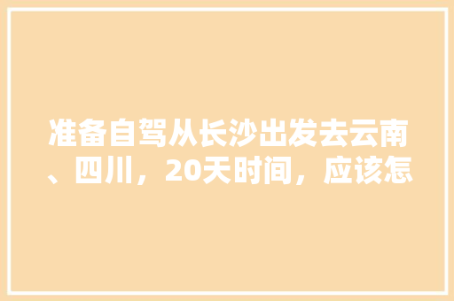 准备自驾从长沙出发去云南、四川，20天时间，应该怎么规划线路、景点和住宿,云南旅游四五天攻略图 准备自驾从长沙出发去云南、四川，20天时间，应该怎么规划线路、景点和住宿,云南旅游四五天攻略图 教育法律