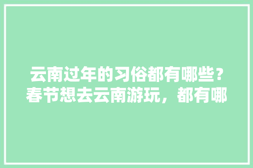 云南过年的习俗都有哪些？春节想去云南游玩，都有哪些攻略,云南旅游攻略3月29号天气 健康母婴