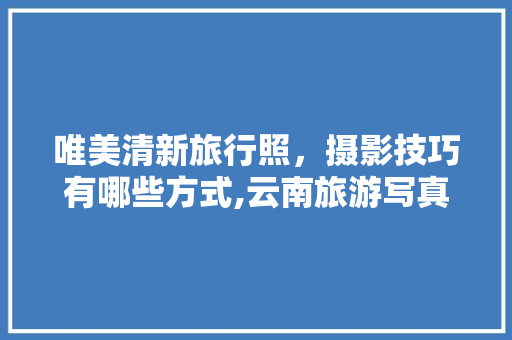 唯美清新旅行照，摄影技巧有哪些方式,云南旅游写真拍摄攻略视频 唯美清新旅行照，摄影技巧有哪些方式,云南旅游写真拍摄攻略视频 教育法律