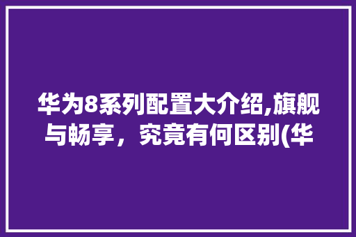 华为8系列配置大介绍,旗舰与畅享，究竟有何区别(华为8配置区别) 手机电脑