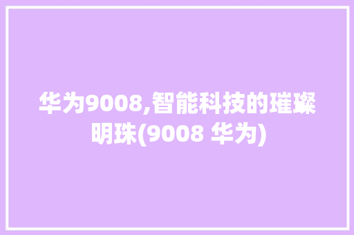 华为9008,智能科技的璀璨明珠(9008 华为) 手机电脑