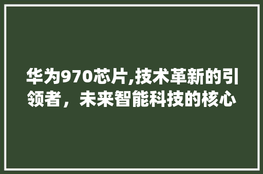 华为970芯片,技术革新的引领者，未来智能科技的核心驱动力(华为970图片) 手机电脑
