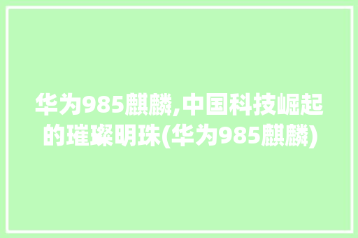华为985麒麟,中国科技崛起的璀璨明珠(华为985麒麟) 手机电脑