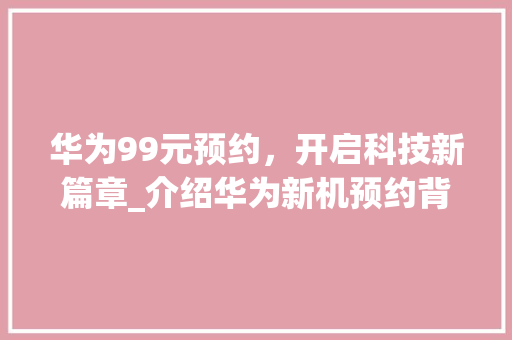 华为99元预约，开启科技新篇章_介绍华为新机预约背后的魅力(华为99元预约) 手机电脑