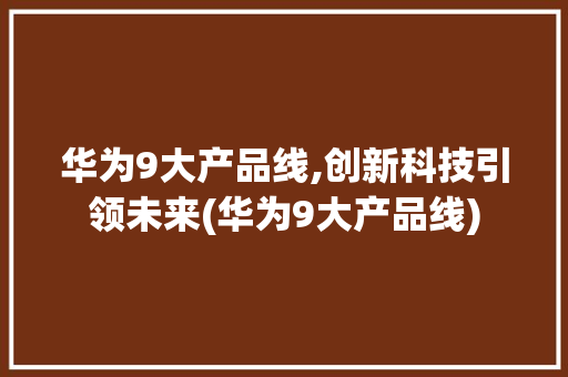 华为9大产品线,创新科技引领未来(华为9大产品线) 手机电脑