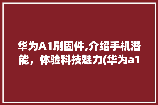 华为A1刷固件,介绍手机潜能，体验科技魅力(华为a1刷固件) 手机电脑
