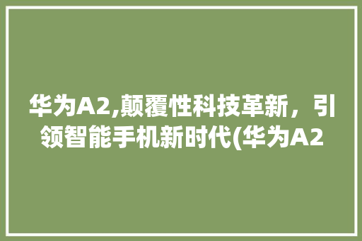 华为A2,颠覆性科技革新，引领智能手机新时代(华为A2怎么样) 手机电脑