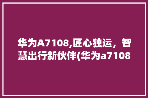 华为A7108,匠心独运，智慧出行新伙伴(华为a7108) 手机电脑