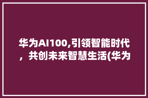 华为AI100,引领智能时代，共创未来智慧生活(华为ai100) 手机电脑