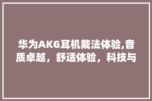 华为AKG耳机戴法体验,音质卓越，舒适体验，科技与艺术的完美融合(华为akg戴法) 手机电脑