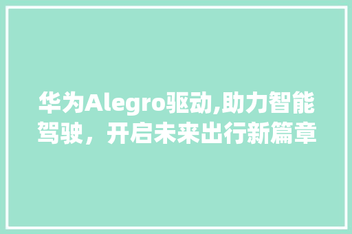 华为Alegro驱动,助力智能驾驶，开启未来出行新篇章(华为ale驱动) 手机电脑