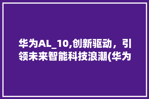 华为AL_10,创新驱动，引领未来智能科技浪潮(华为al_10) 手机电脑