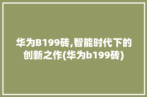 华为B199砖,智能时代下的创新之作(华为b199砖) 手机电脑