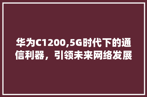 华为C1200,5G时代下的通信利器，引领未来网络发展(华为c1200) 手机电脑