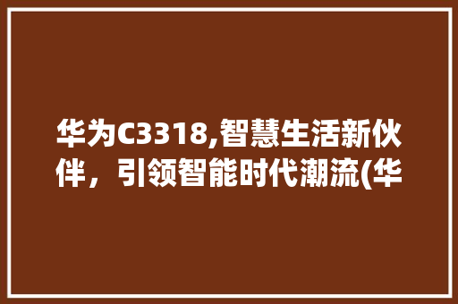 华为C3318,智慧生活新伙伴，引领智能时代潮流(华为c3318) 手机电脑