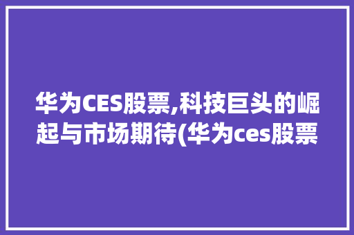 华为CES股票,科技巨头的崛起与市场期待(华为ces股票) 手机电脑