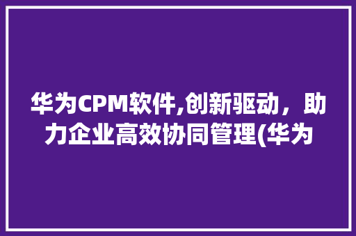 华为CPM软件,创新驱动，助力企业高效协同管理(华为cpm软件) 手机电脑
