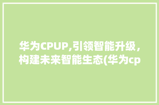 华为CPUP,引领智能升级，构建未来智能生态(华为cp up) 手机电脑
